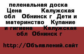 пеленальная доска › Цена ­ 400 - Калужская обл., Обнинск г. Дети и материнство » Купание и гигиена   . Калужская обл.,Обнинск г.